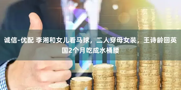 诚信-优配 李湘和女儿看马球，二人穿母女装，王诗龄回英国2个月吃成水桶腰