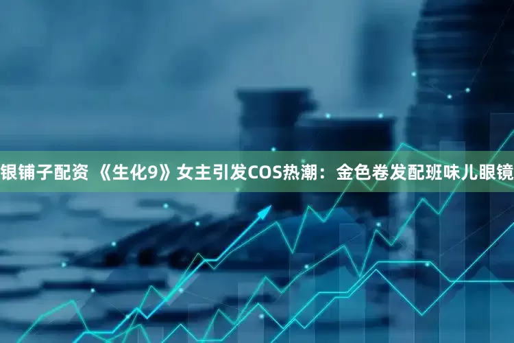 银铺子配资 《生化9》女主引发COS热潮：金色卷发配班味儿眼镜