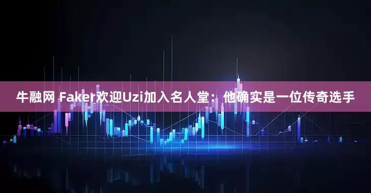 牛融网 Faker欢迎Uzi加入名人堂：他确实是一位传奇选手