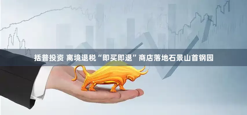 括普投资 离境退税“即买即退”商店落地石景山首钢园