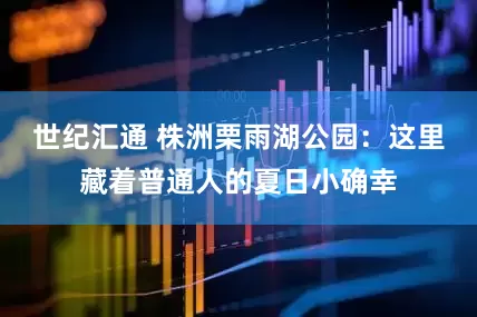 世纪汇通 株洲栗雨湖公园：这里藏着普通人的夏日小确幸