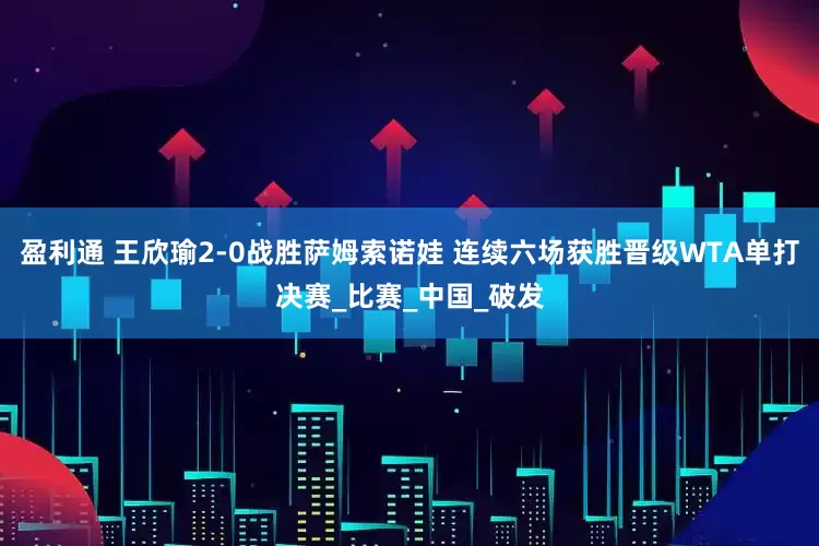 盈利通 王欣瑜2-0战胜萨姆索诺娃 连续六场获胜晋级WTA单打决赛_比赛_中国_破发