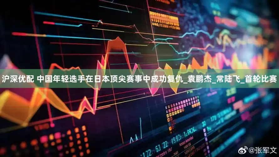 沪深优配 中国年轻选手在日本顶尖赛事中成功复仇_袁鹏杰_常陆飞_首轮比赛