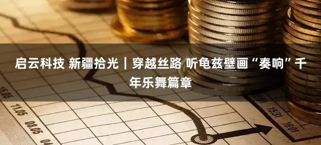 启云科技 新疆拾光｜穿越丝路 听龟兹壁画“奏响”千年乐舞篇章