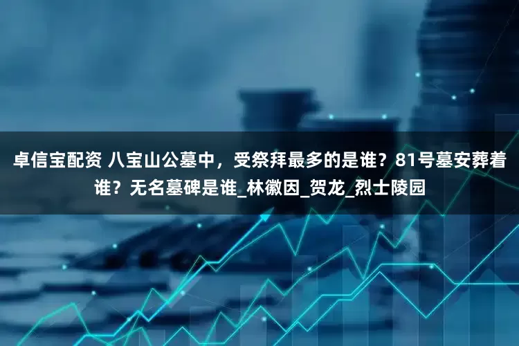 卓信宝配资 八宝山公墓中，受祭拜最多的是谁？81号墓安葬着谁？无名墓碑是谁_林徽因_贺龙_烈士陵园