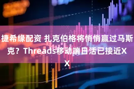捷希缘配资 扎克伯格将悄悄赢过马斯克？Threads移动端日活已接近X