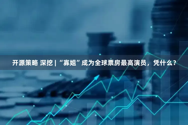 开源策略 深挖 | “寡姐”成为全球票房最高演员，凭什么？