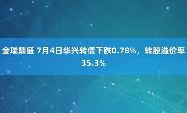 金瑞鼎盛 7月4日华兴转债下跌0.78%，转股溢价率35.3%