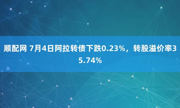 顺配网 7月4日阿拉转债下跌0.23%，转股溢价率35.74%