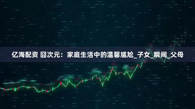 亿海配资 囧次元：家庭生活中的温馨尴尬_子女_瞬间_父母