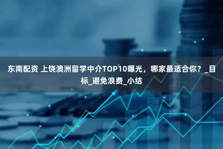 东南配资 上饶澳洲留学中介TOP10曝光，哪家最适合你？_目标_避免浪费_小结