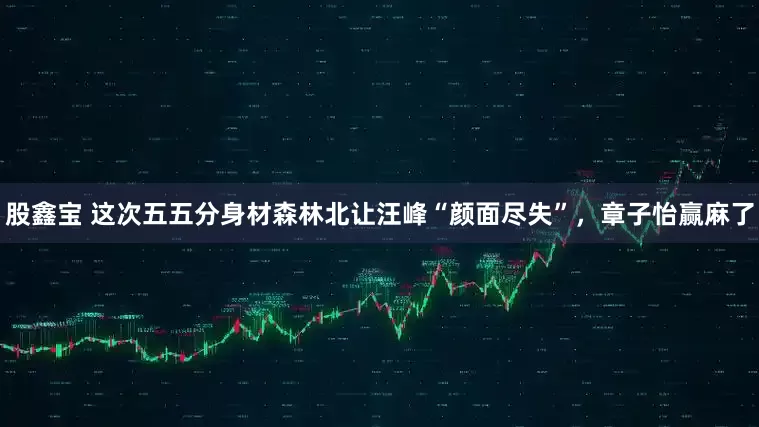 股鑫宝 这次五五分身材森林北让汪峰“颜面尽失”，章子怡赢麻了
