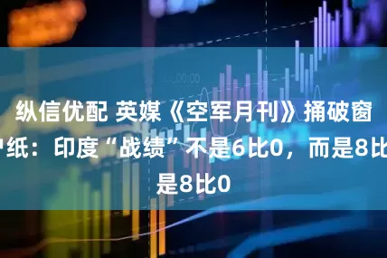 纵信优配 英媒《空军月刊》捅破窗户纸：印度“战绩”不是6比0，而是8比0