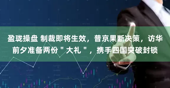 盈珑操盘 制裁即将生效，普京果断决策，访华前夕准备两份＂大礼＂，携手四国突破封锁