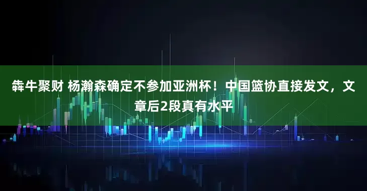 犇牛聚财 杨瀚森确定不参加亚洲杯！中国篮协直接发文，文章后2段真有水平
