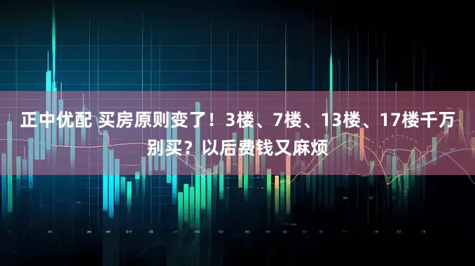 正中优配 买房原则变了！3楼、7楼、13楼、17楼千万别买？以后费钱又麻烦