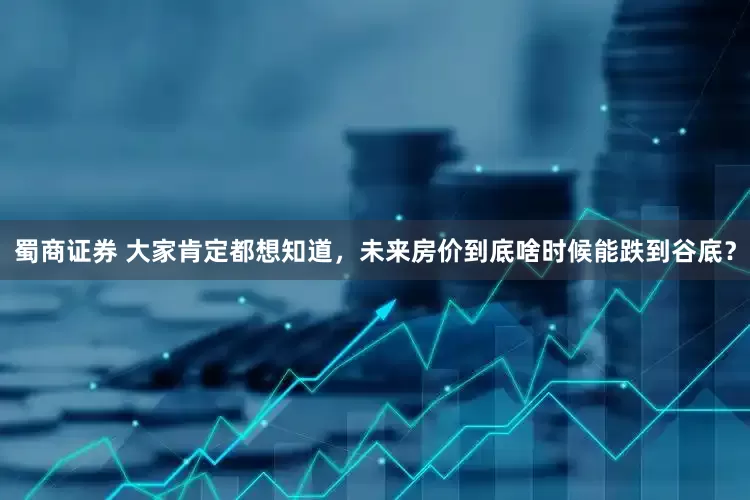 蜀商证券 大家肯定都想知道，未来房价到底啥时候能跌到谷底？