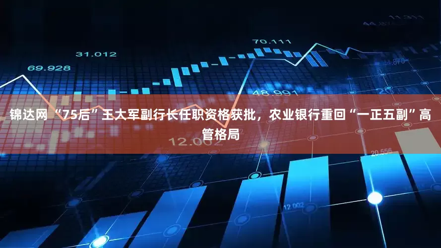 锦达网 “75后”王大军副行长任职资格获批，农业银行重回“一正五副”高管格局