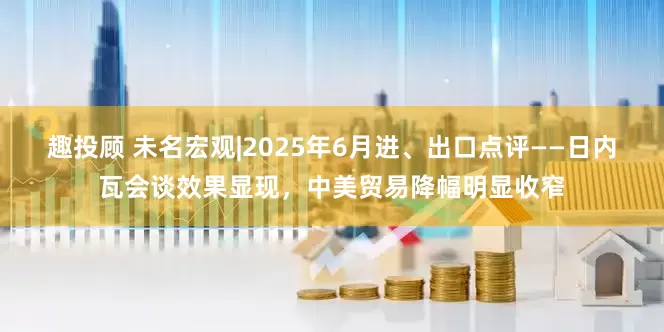 趣投顾 未名宏观|2025年6月进、出口点评——日内瓦会谈效果显现，中美贸易降幅明显收窄
