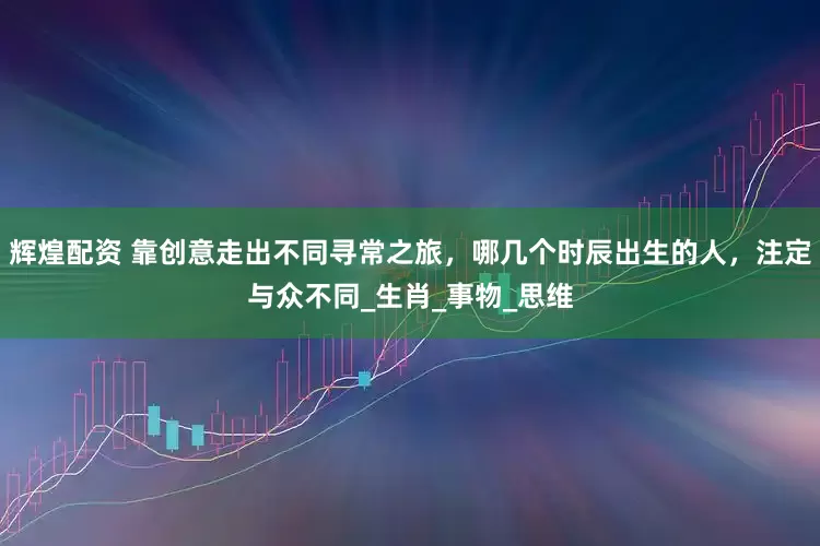 辉煌配资 靠创意走出不同寻常之旅，哪几个时辰出生的人，注定与众不同_生肖_事物_思维