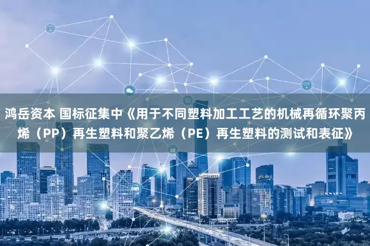 鸿岳资本 国标征集中《用于不同塑料加工工艺的机械再循环聚丙烯（PP）再生塑料和聚乙烯（PE）再生塑料的测试和表征》