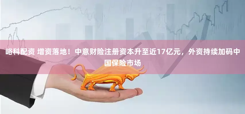 峪科配资 增资落地！中意财险注册资本升至近17亿元，外资持续加码中国保险市场