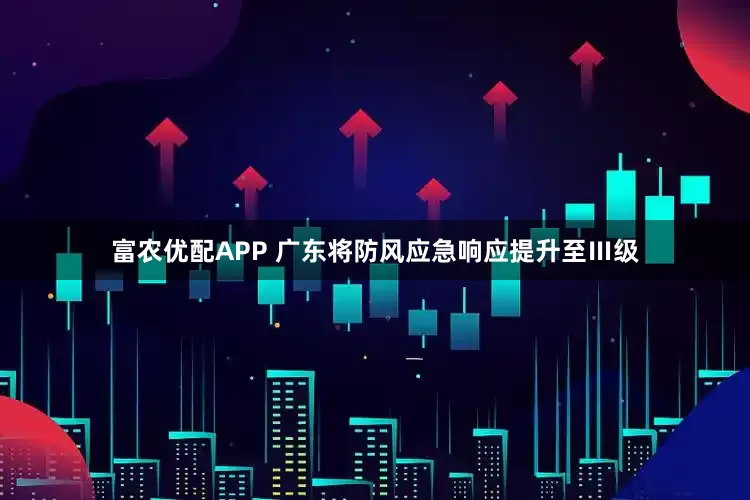 富农优配APP 广东将防风应急响应提升至Ⅲ级