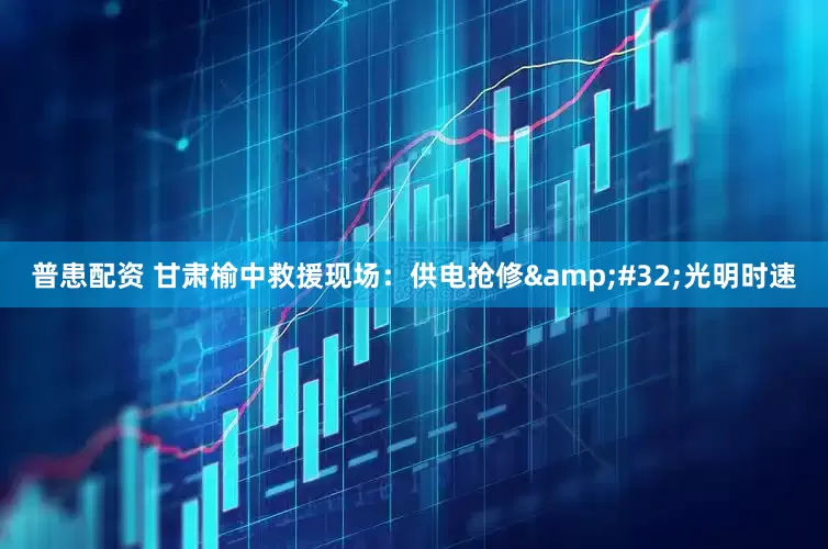 普患配资 甘肃榆中救援现场：供电抢修 光明时速