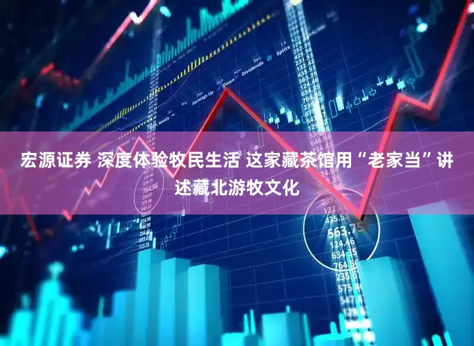 宏源证券 深度体验牧民生活 这家藏茶馆用“老家当”讲述藏北游牧文化