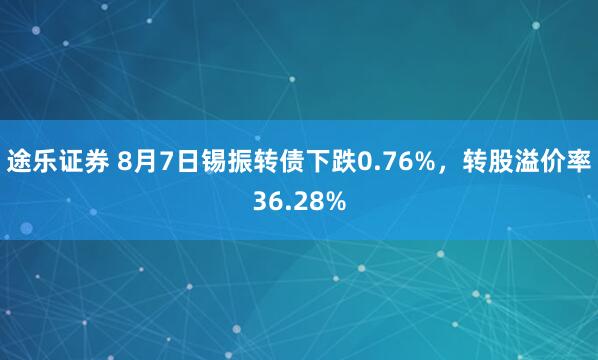 途乐证券 8月7日锡振转债下跌0.76%，转股溢价率36.28%