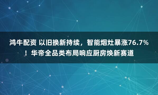 鸿牛配资 以旧换新持续，智能烟灶暴涨76.7%！华帝全品类布局响应厨房焕新赛道