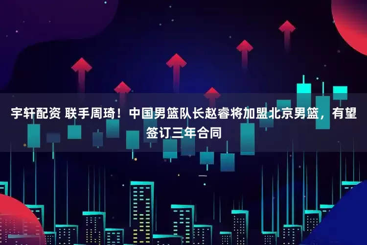 宇轩配资 联手周琦！中国男篮队长赵睿将加盟北京男篮，有望签订三年合同