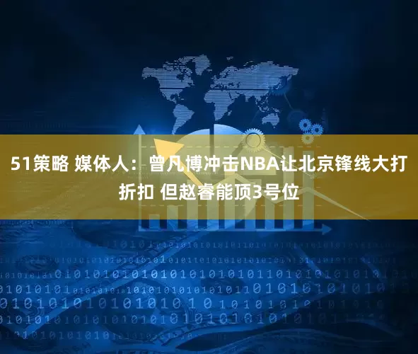 51策略 媒体人：曾凡博冲击NBA让北京锋线大打折扣 但赵睿能顶3号位
