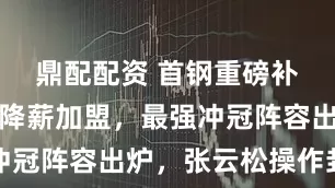 鼎配配资 首钢重磅补强！赵睿降薪加盟，最强冲冠阵容出炉，张云松操作封神