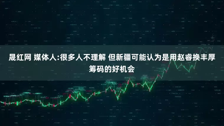 晟红网 媒体人:很多人不理解 但新疆可能认为是用赵睿换丰厚筹码的好机会
