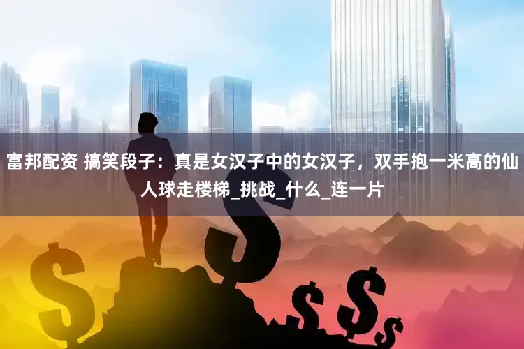 富邦配资 搞笑段子：真是女汉子中的女汉子，双手抱一米高的仙人球走楼梯_挑战_什么_连一片