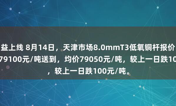 益上线 8月14日，天津市场8.0mmT3低氧铜杆报价79000-79100元/吨送到，均价79050元/吨，较上一日跌100元/吨。