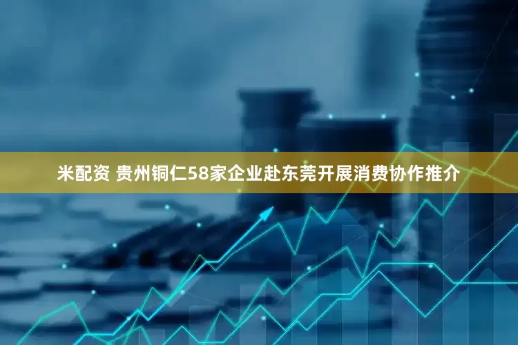 米配资 贵州铜仁58家企业赴东莞开展消费协作推介