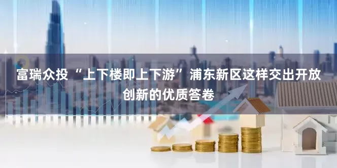 富瑞众投 “上下楼即上下游” 浦东新区这样交出开放创新的优质答卷