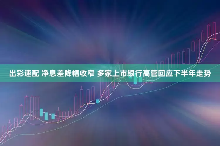 出彩速配 净息差降幅收窄 多家上市银行高管回应下半年走势