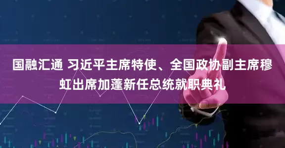 国融汇通 习近平主席特使、全国政协副主席穆虹出席加蓬新任总统就职典礼