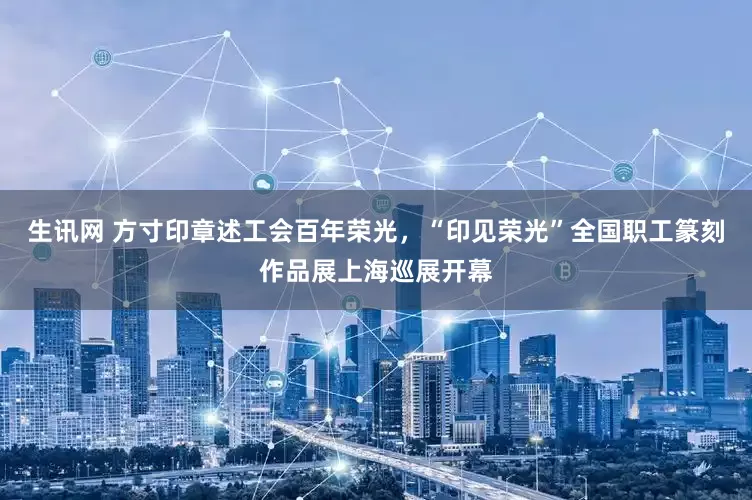 生讯网 方寸印章述工会百年荣光，“印见荣光”全国职工篆刻作品展上海巡展开幕