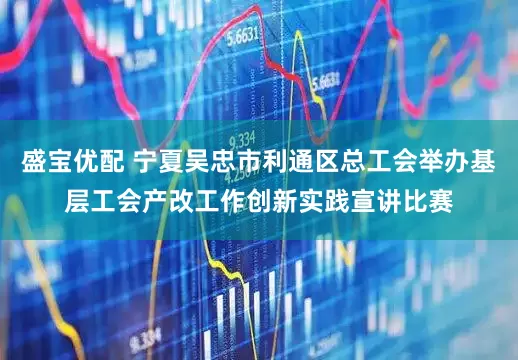 盛宝优配 宁夏吴忠市利通区总工会举办基层工会产改工作创新实践宣讲比赛