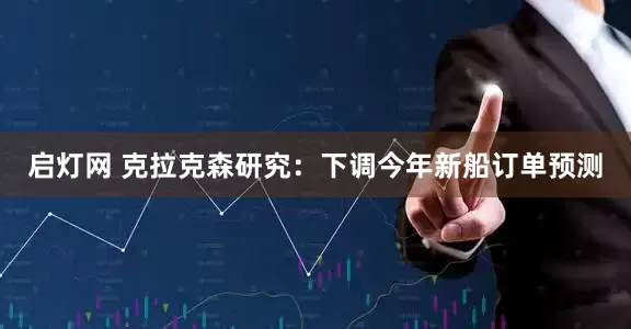 启灯网 克拉克森研究：下调今年新船订单预测
