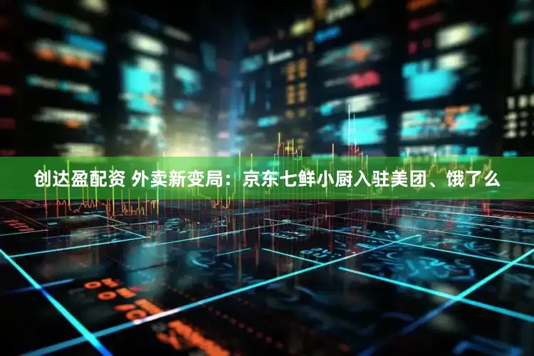 创达盈配资 外卖新变局：京东七鲜小厨入驻美团、饿了么