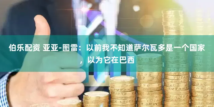 伯乐配资 亚亚-图雷：以前我不知道萨尔瓦多是一个国家，以为它在巴西