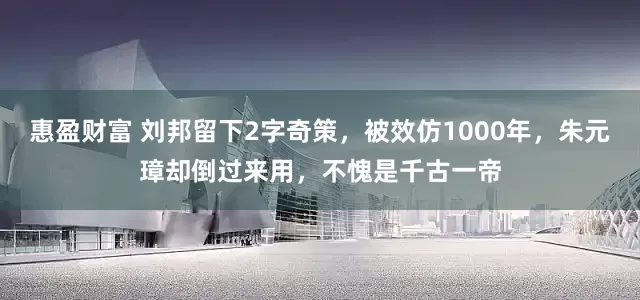 惠盈财富 刘邦留下2字奇策，被效仿1000年，朱元璋却倒过来用，不愧是千古一帝