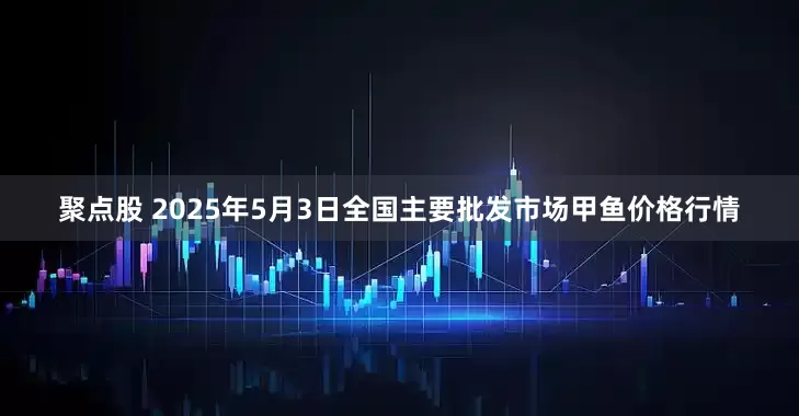 聚点股 2025年5月3日全国主要批发市场甲鱼价格行情