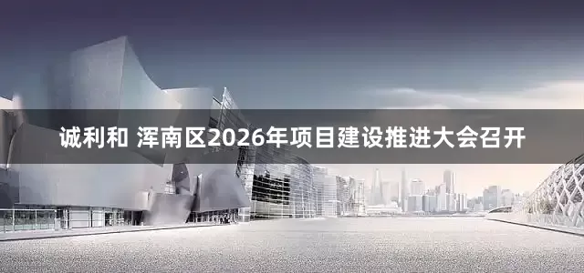 诚利和 浑南区2026年项目建设推进大会召开