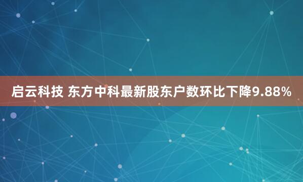 启云科技 东方中科最新股东户数环比下降9.88%